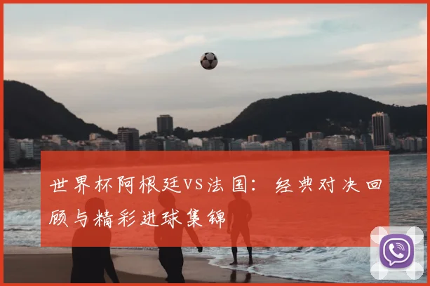 世界杯阿根廷vs法国：经典对决回顾与精彩进球集锦
