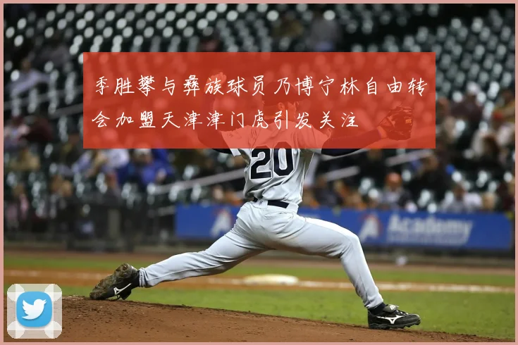 季胜攀与彝族球员乃博宁林自由转会加盟天津津门虎引发关注