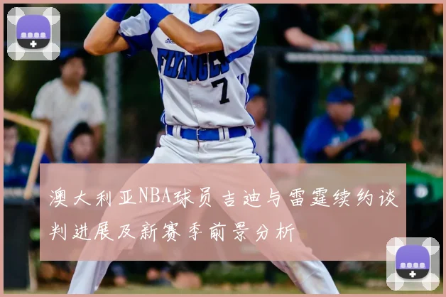 澳大利亚NBA球员吉迪与雷霆续约谈判进展及新赛季前景分析