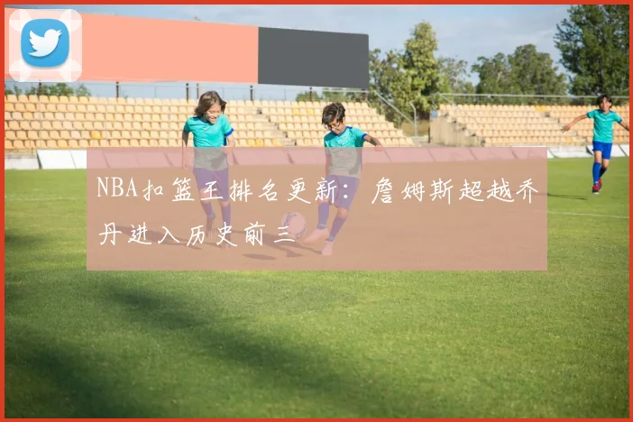 NBA扣篮王排名更新:詹姆斯超越乔丹进入历史前三
