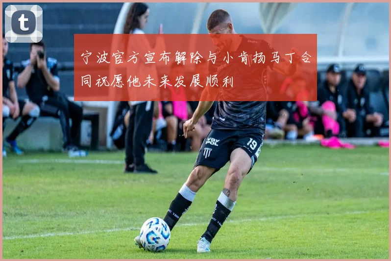 宁波官方宣布解除与小肯扬马丁合同祝愿他未来发展顺利