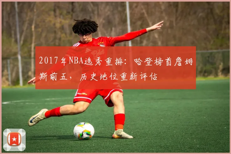 2017年NBA选秀重排：哈登榜首詹姆斯前五，历史地位重新评估
