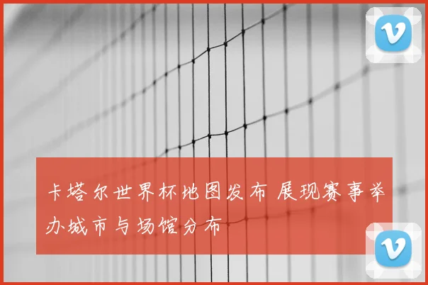 卡塔尔世界杯地图发布 展现赛事举办城市与场馆分布