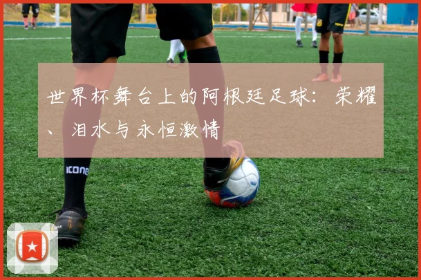 世界杯舞台上的阿根廷足球：荣耀、泪水与永恒激情
