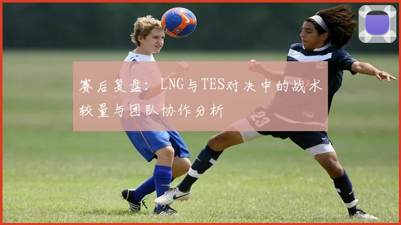 赛后复盘：LNG与TES对决中的战术较量与团队协作分析