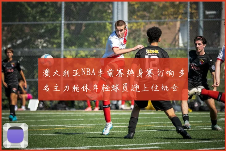 澳大利亚NBA季前赛热身赛打响 多名主力轮休年轻球员迎上位机会
