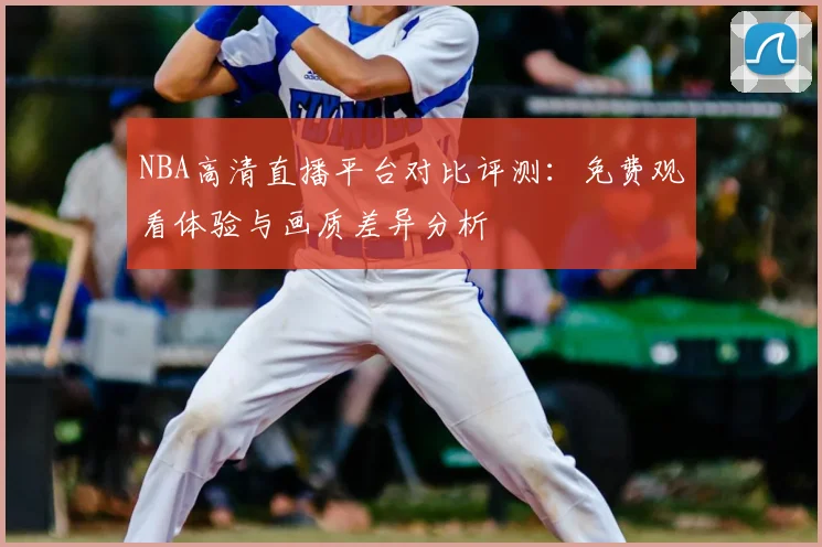 NBA高清直播平台对比评测：免费观看体验与画质差异分析