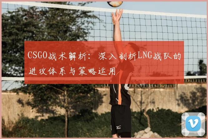 CSGO战术解析：深入剖析LNG战队的进攻体系与策略运用