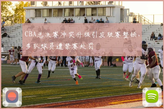 CBA总决赛冲突升级引发联赛整顿，多队球员遭禁赛处罚