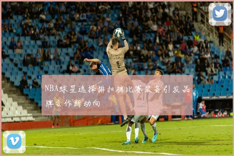 NBA球星选择排扣裤比赛装备引发品牌合作新动向