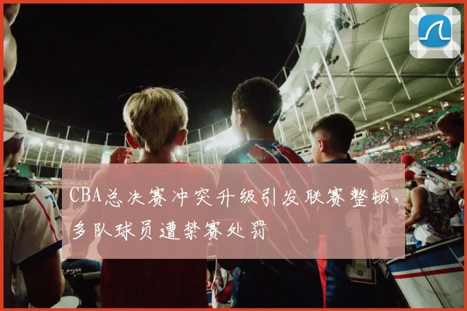 CBA总决赛冲突升级引发联赛整顿，多队球员遭禁赛处罚