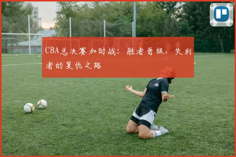 CBA总决赛加时战:胜者晋级,失利者的复仇之路