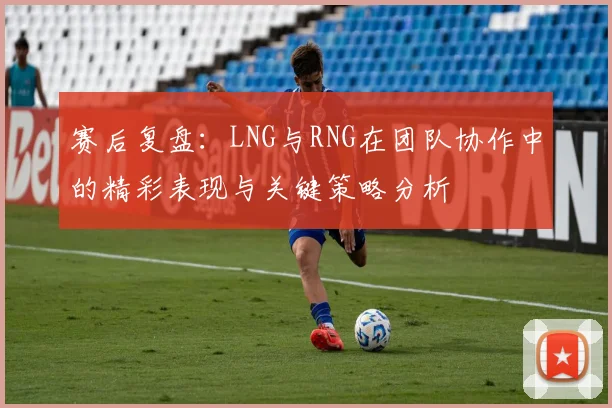 赛后复盘:LNG与RNG在团队协作中的精彩表现与关键策略分析