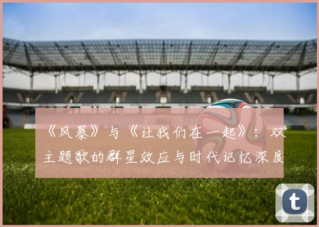 《风暴》与《让我们在一起》:双主题歌的群星效应与时代记忆深度剖析