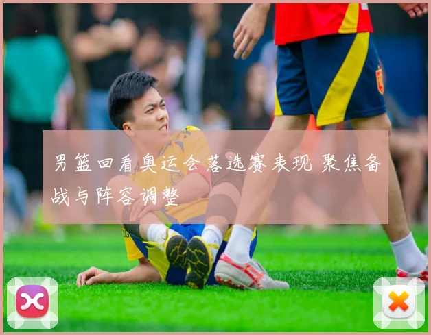 男篮回看奥运会落选赛表现 聚焦备战与阵容调整