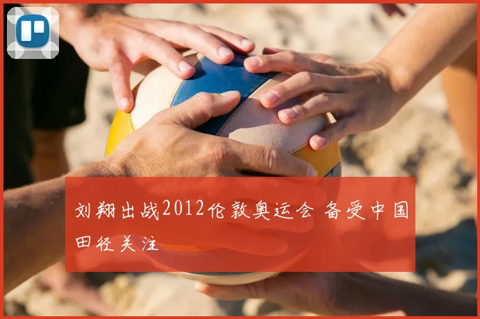 刘翔出战2012伦敦奥运会 备受中国田径关注