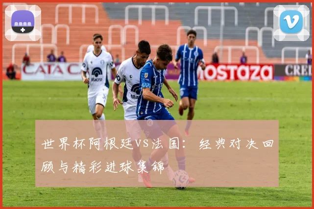 世界杯阿根廷vs法国：经典对决回顾与精彩进球集锦