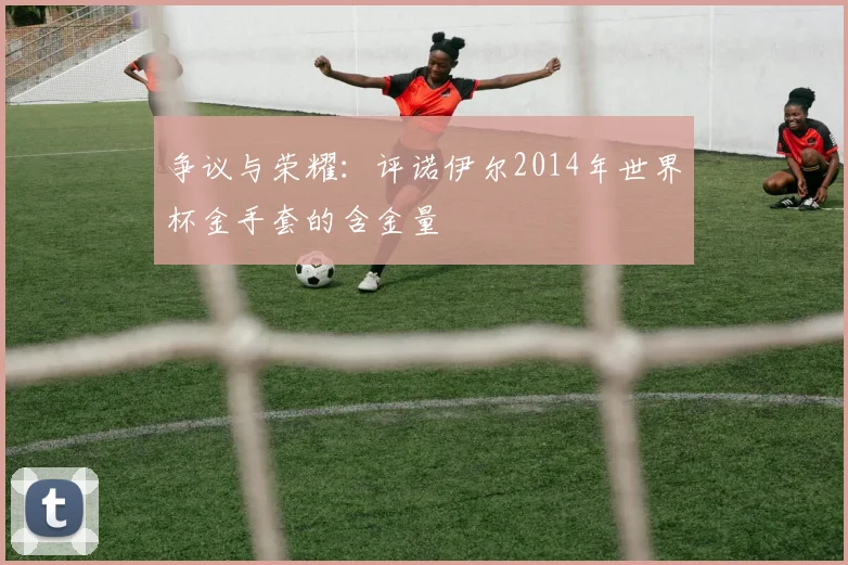 争议与荣耀：评诺伊尔2014年世界杯金手套的含金量