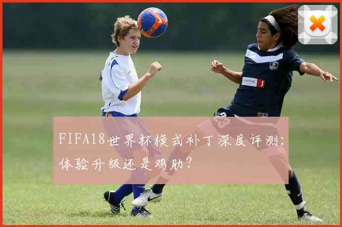 FIFA18世界杯模式补丁深度评测：体验升级还是鸡肋？