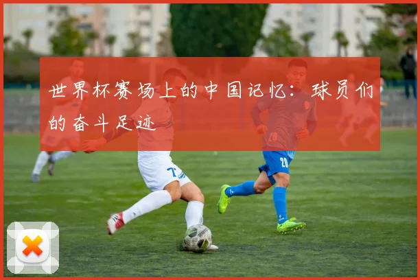 世界杯赛场上的中国记忆：球员们的奋斗足迹