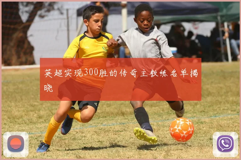 英超实现300胜的传奇主教练名单揭晓