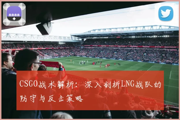 CSGO战术解析：深入剖析LNG战队的防守与反击策略