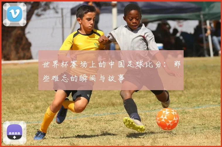 世界杯赛场上的中国足球比分：那些难忘的瞬间与故事