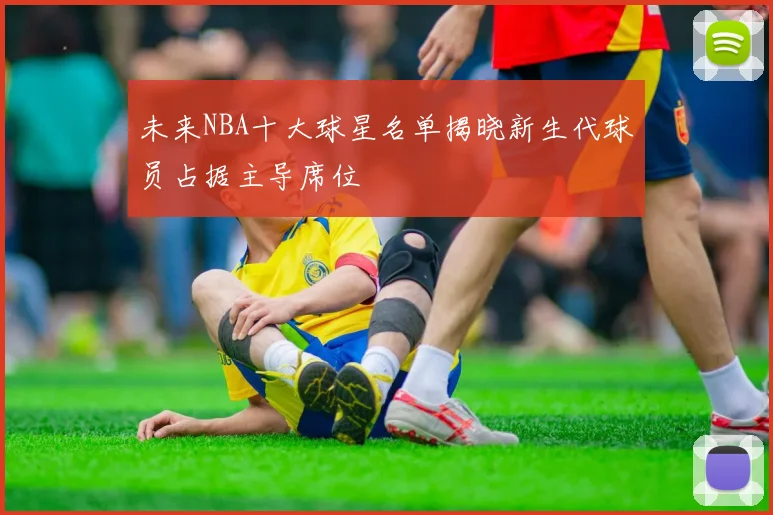 未来NBA十大球星名单揭晓新生代球员占据主导席位