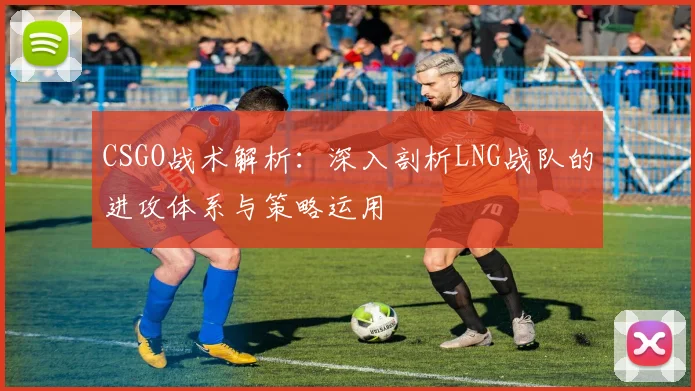 CSGO战术解析：深入剖析LNG战队的进攻体系与策略运用