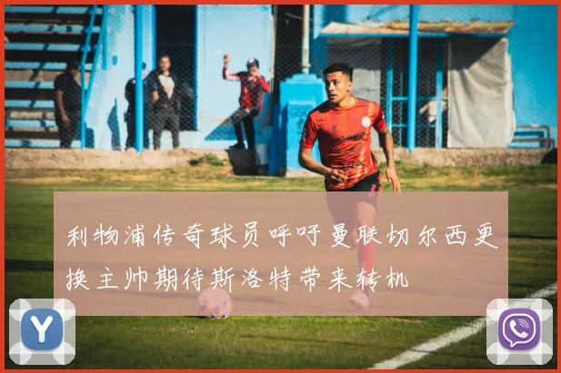 利物浦传奇球员呼吁曼联切尔西更换主帅期待斯洛特带来转机