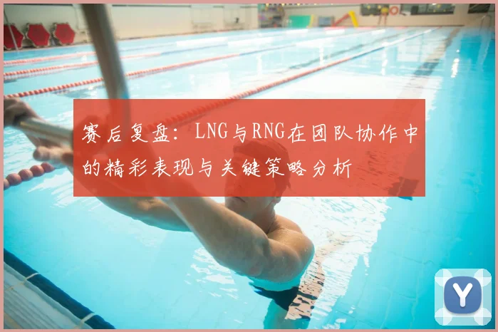 赛后复盘：LNG与RNG在团队协作中的精彩表现与关键策略分析