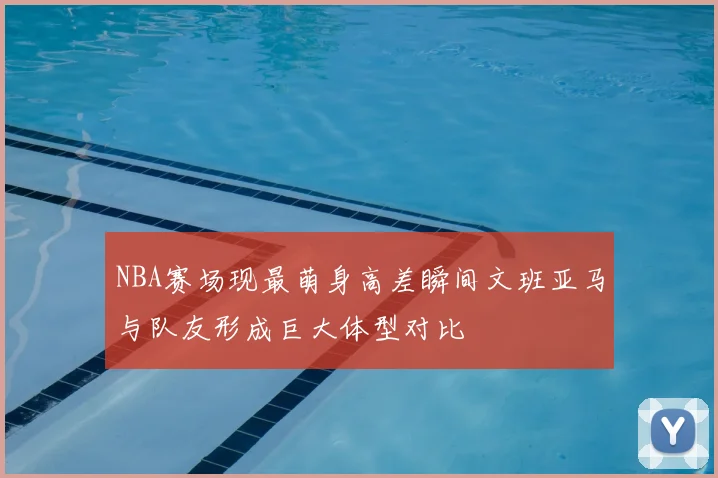 NBA赛场现最萌身高差瞬间文班亚马与队友形成巨大体型对比