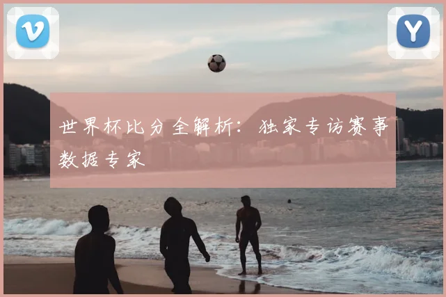 世界杯比分全解析：独家专访赛事数据专家