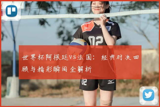世界杯阿根廷vs法国：经典对决回顾与精彩瞬间全解析