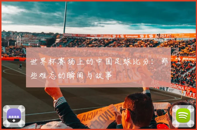 世界杯赛场上的中国足球比分：那些难忘的瞬间与故事