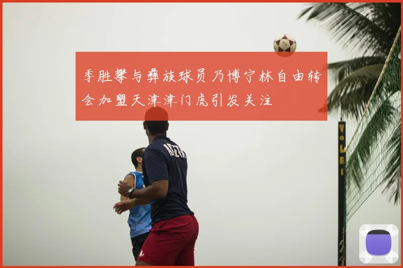 季胜攀与彝族球员乃博宁林自由转会加盟天津津门虎引发关注
