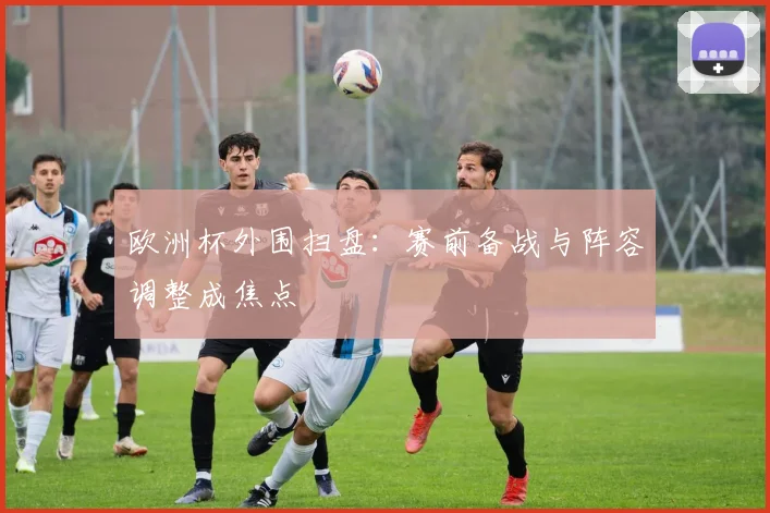 欧洲杯外围扫盘：赛前备战与阵容调整成焦点