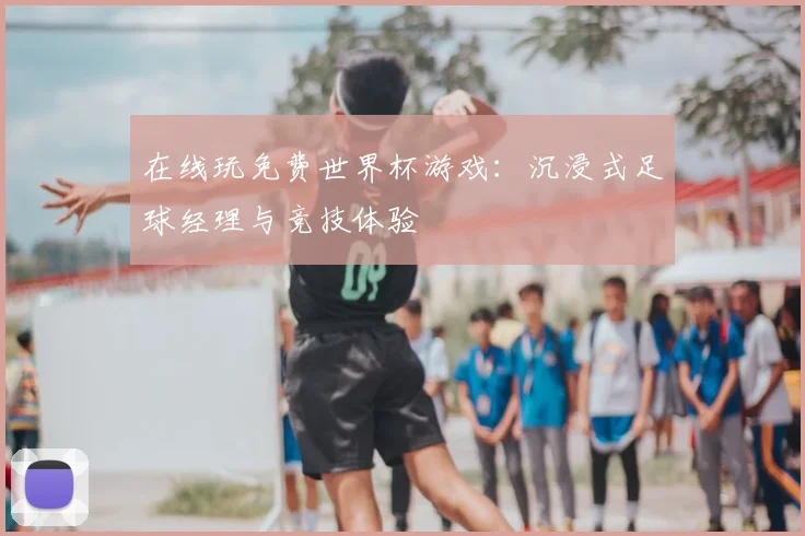 在线玩免费世界杯游戏：沉浸式足球经理与竞技体验