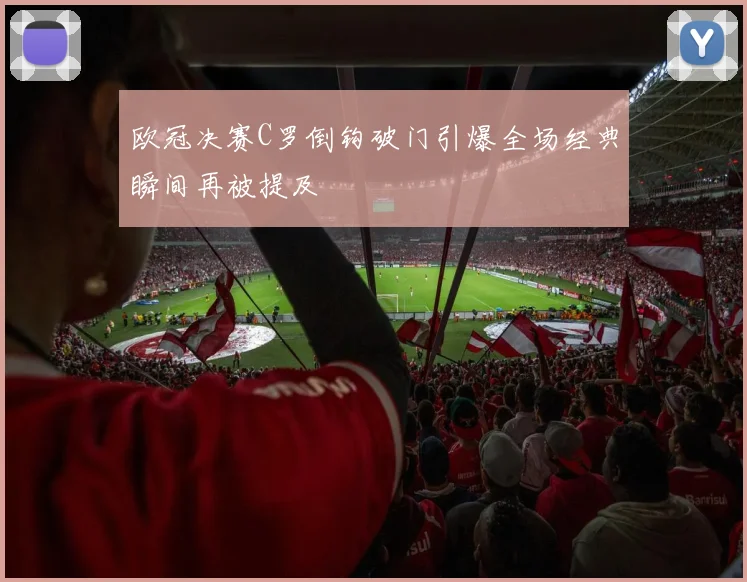 欧冠决赛C罗倒钩破门引爆全场经典瞬间再被提及