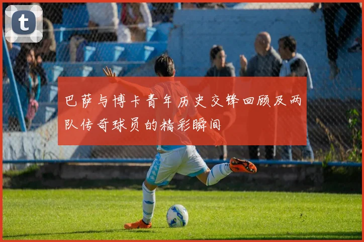 巴萨与博卡青年历史交锋回顾及两队传奇球员的精彩瞬间