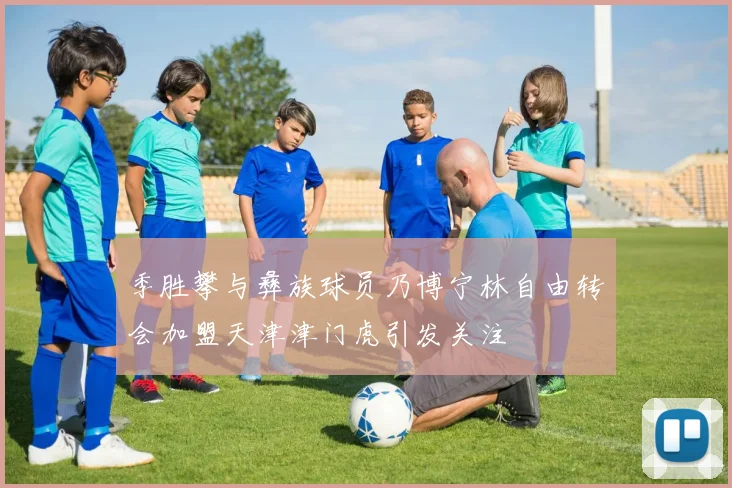 季胜攀与彝族球员乃博宁林自由转会加盟天津津门虎引发关注