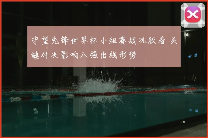 守望先锋世界杯小组赛战况胶着 关键对决影响八强出线形势