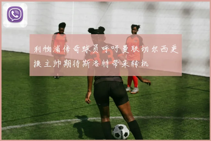 利物浦传奇球员呼吁曼联切尔西更换主帅期待斯洛特带来转机