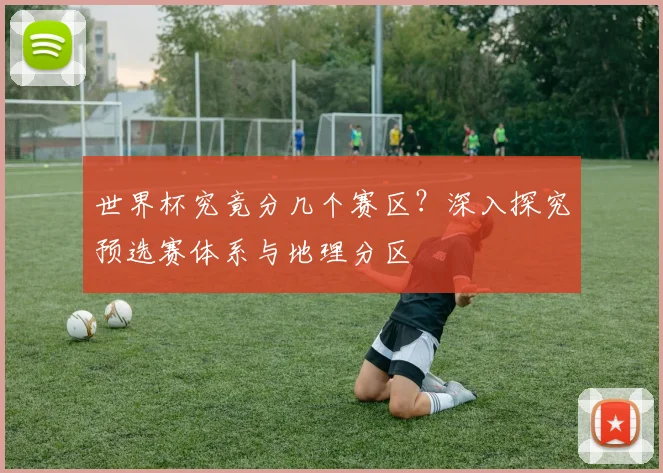 世界杯究竟分几个赛区？深入探究预选赛体系与地理分区