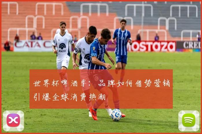 世界杯啤酒季：品牌如何借势营销引爆全球消费热潮