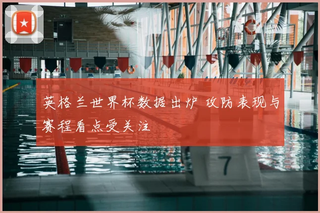 英格兰世界杯数据出炉 攻防表现与赛程看点受关注