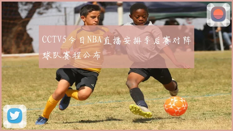 CCTV5今日NBA直播安排季后赛对阵球队赛程公布