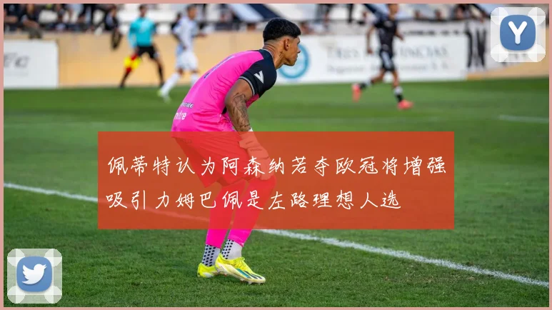 佩蒂特认为阿森纳若夺欧冠将增强吸引力姆巴佩是左路理想人选