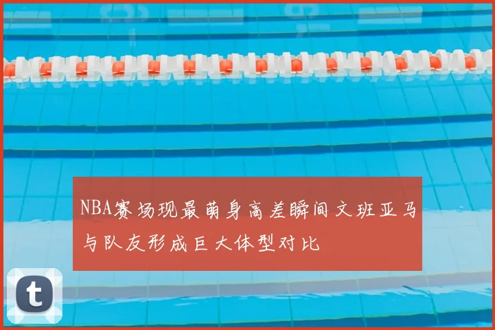 NBA赛场现最萌身高差瞬间文班亚马与队友形成巨大体型对比